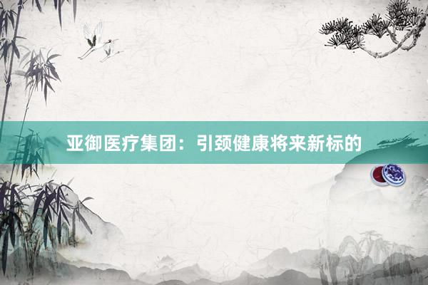 亚御医疗集团：引颈健康将来新标的